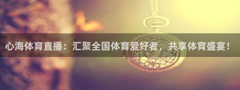 心海体育直播：汇聚全国体育爱好者，共享体育盛宴！